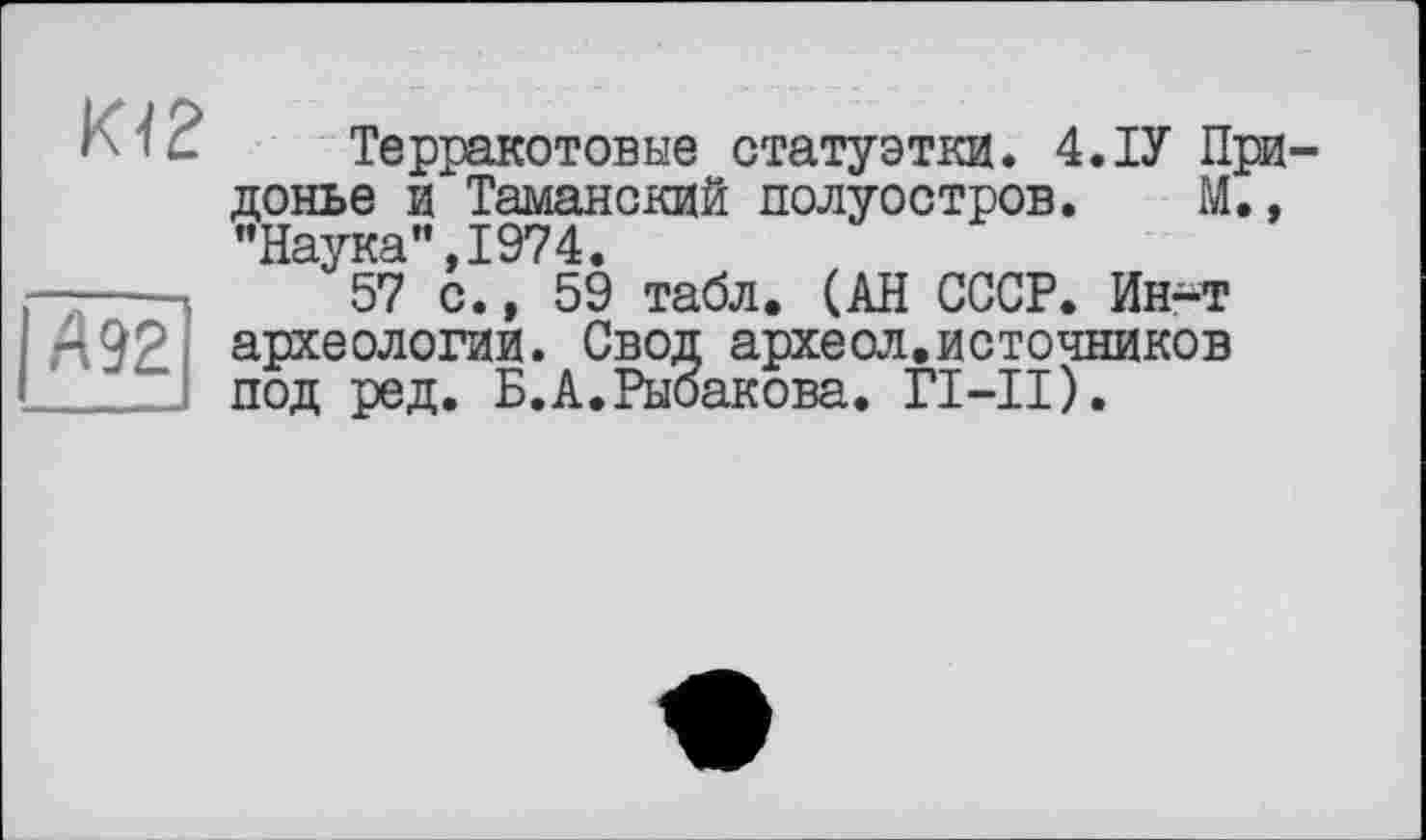 ﻿К12
А 92
Терракотовые статуэтки. 4.ІУ При-донье и Таманский полуостров. М., "Наука”,1974.
57 с., 59 табл, (АН СССР. Ин-т археологии. Свод археол.источников под ред. Б.А.Рыбакова. ГІ-ІІ).